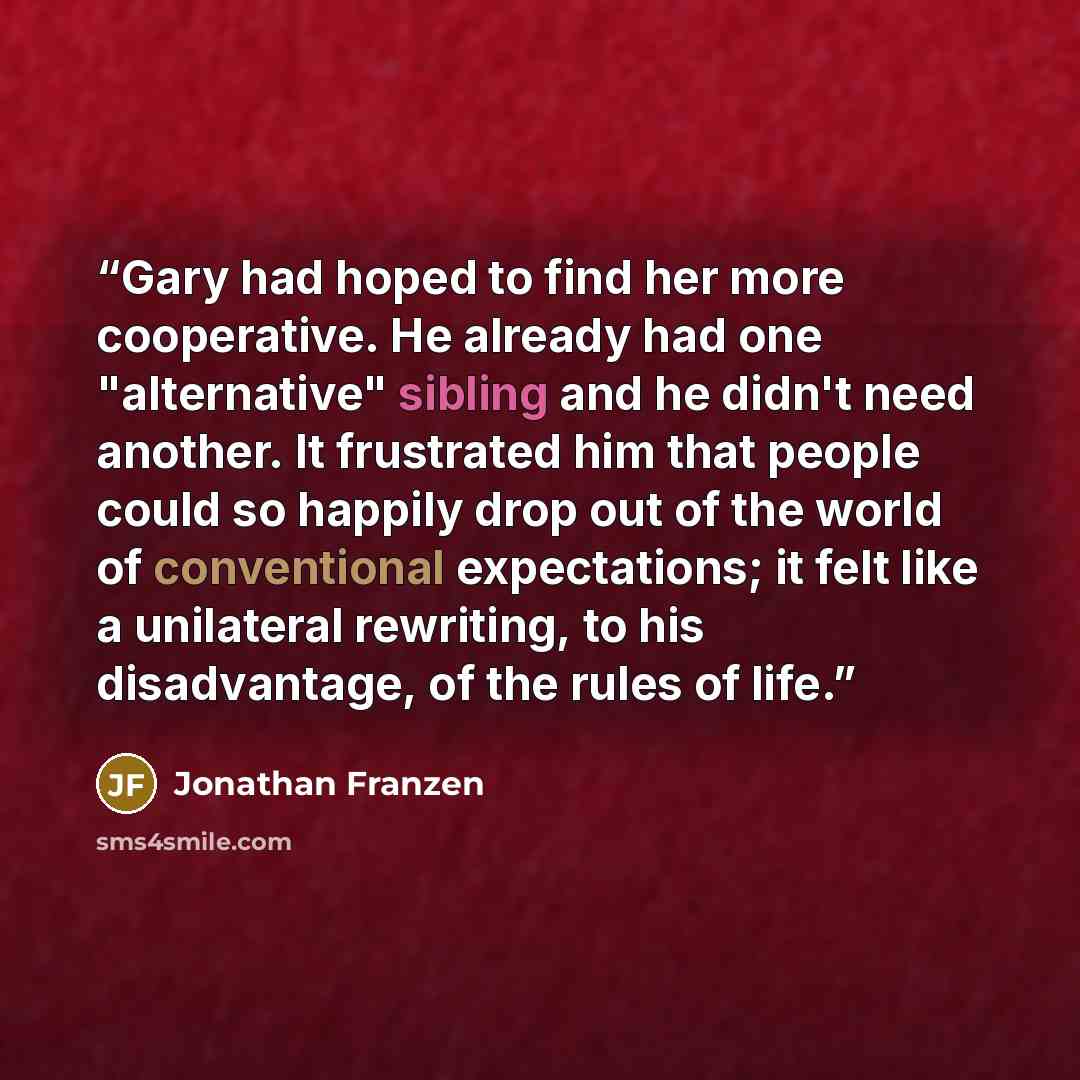 “Gary had hoped to find her more cooperative. He already had one "alternative" sibling and he didn't need another. It frustrated him that people could so happily drop out of the world of conventional expectations; it felt like a unilateral rewriting, to his disadvantage, of the rules of life.” quote by Jonathan Franzen