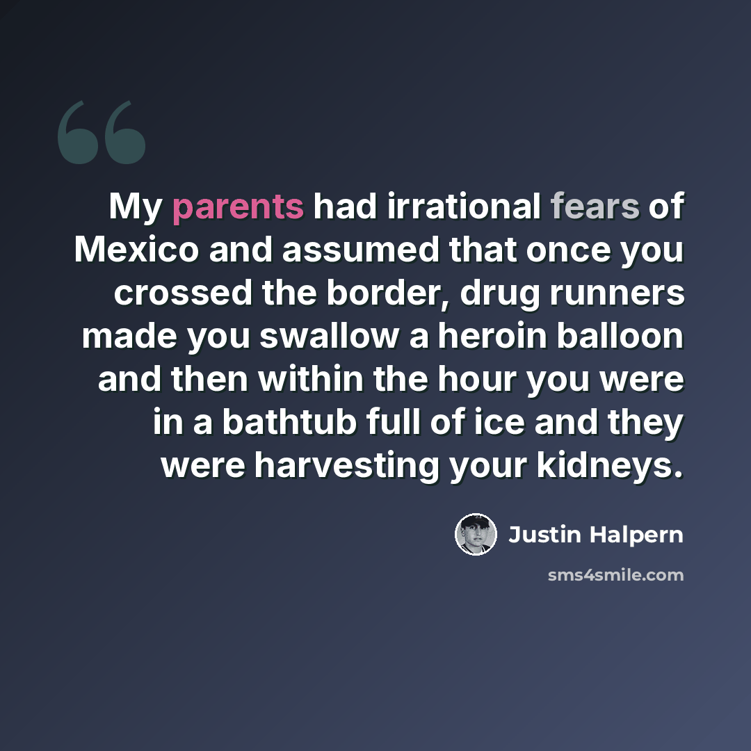 “My parents had irrational fears of Mexico and assumed that once you crossed the border, drug runners made you swallow a heroin balloon and then within the hour you were in a bathtub full of ice and they were harvesting your kidneys.” quote by Justin Halpern