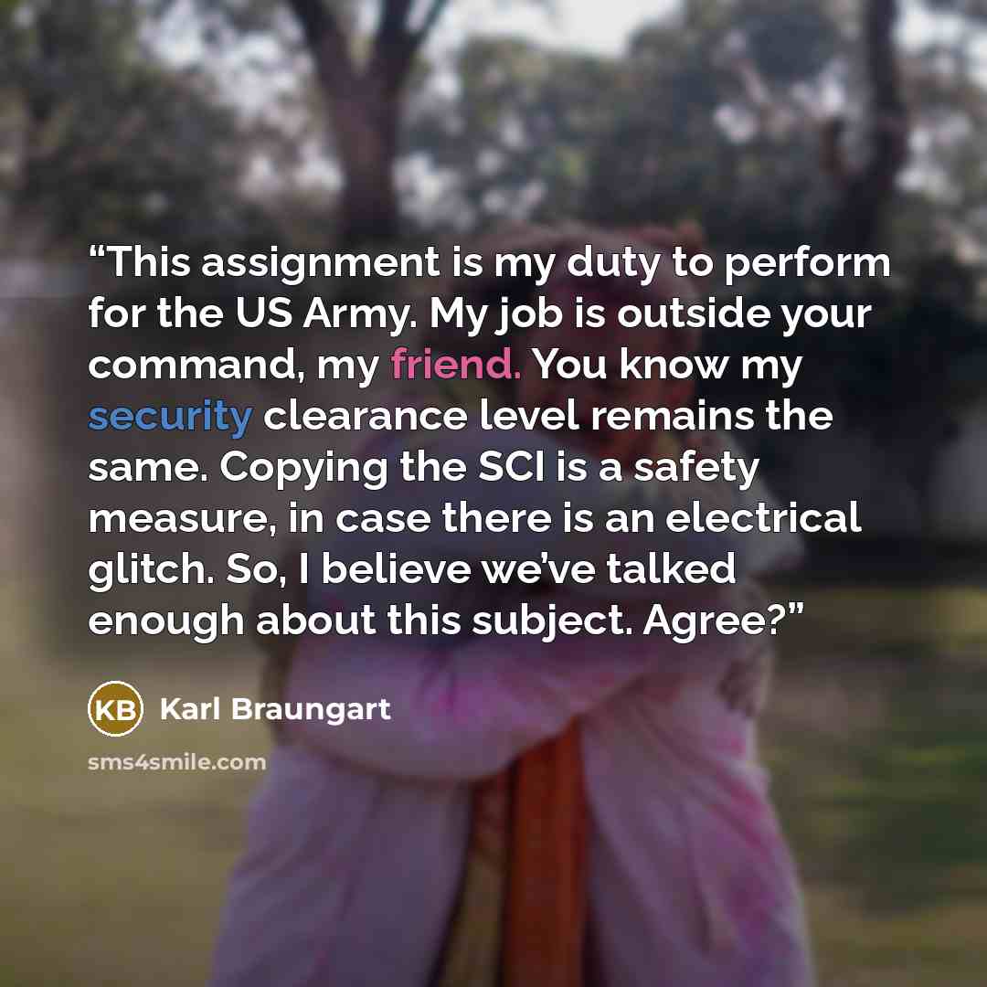 “This assignment is my duty to perform for the US Army. My job is outside your command, my friend. You know my security clearance level remains the same. Copying the SCI is a safety measure, in case there is an electrical glitch. So, I believe we’ve talked enough about this subject. Agree?” quote by Karl Braungart