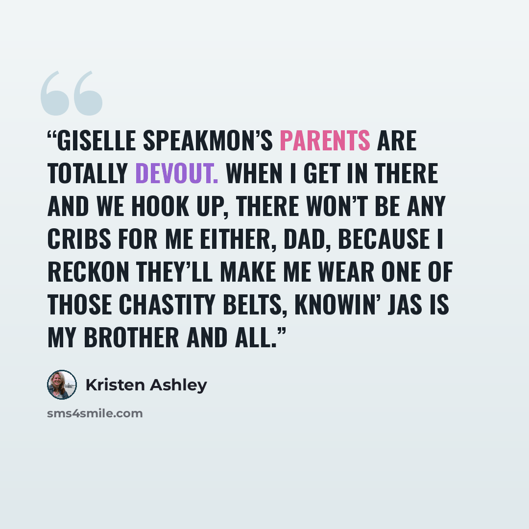 “Giselle Speakmon’s parents are totally devout. When I get in there and we hook up, there won’t be any cribs for me either, Dad, because I reckon they’ll make me wear one of those chastity belts, knowin’ Jas is my brother and all.” quote by Kristen Ashley