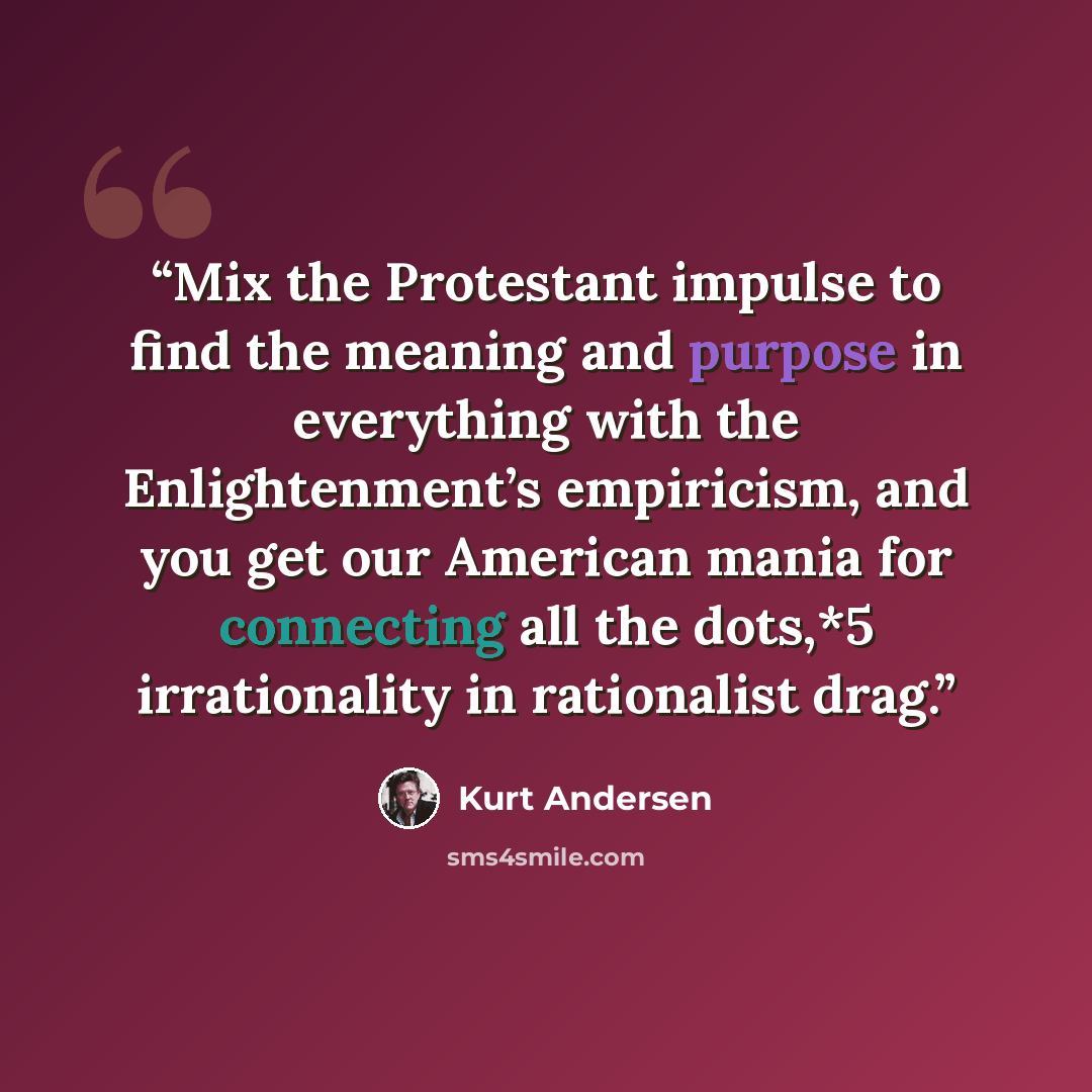 “Mix the Protestant impulse to find the meaning and purpose in everything with the Enlightenment’s empiricism, and you get our American mania for connecting all the dots,*5 irrationality in rationalist drag.” quote by Kurt Andersen