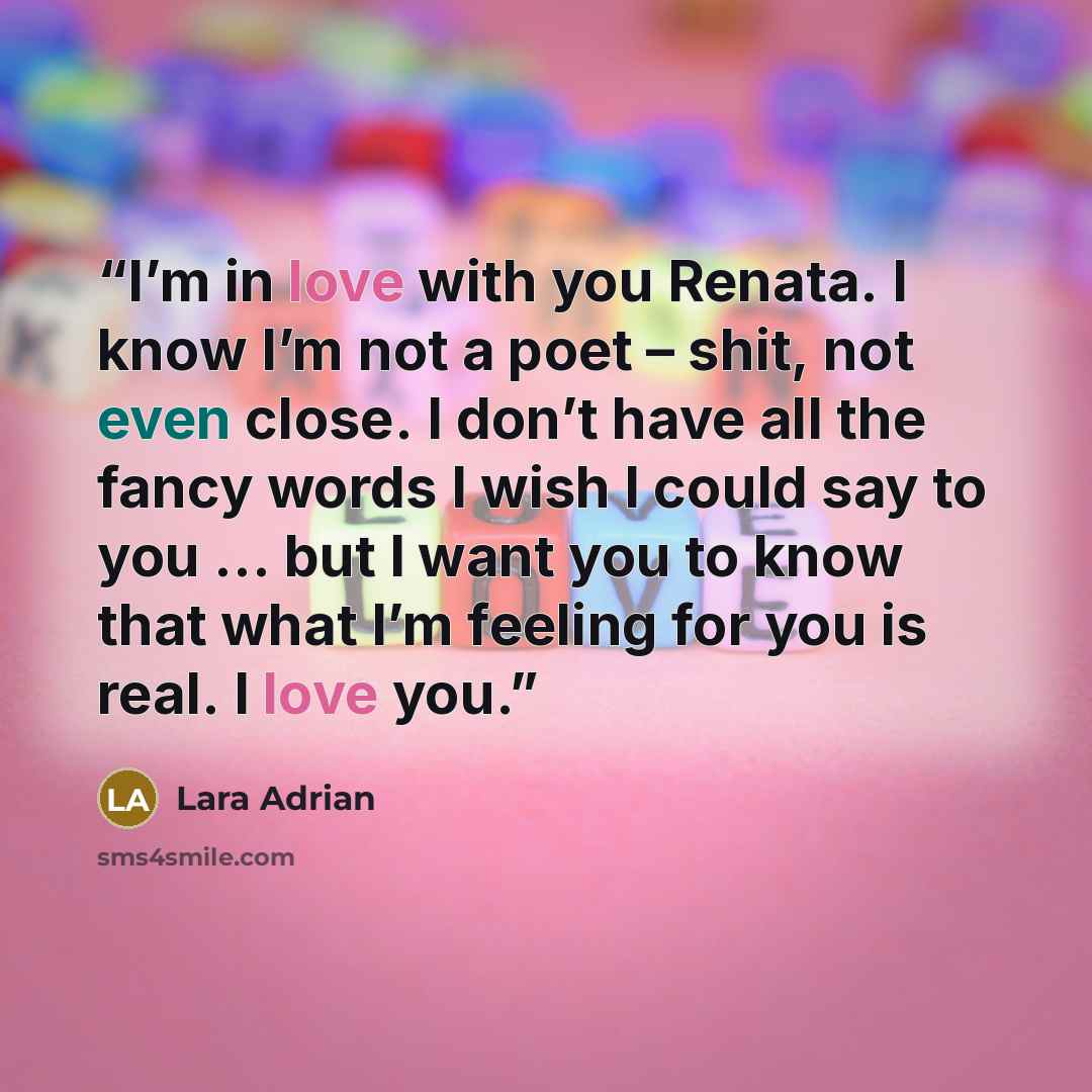 “I’m in love with you Renata. I know I’m not a poet – shit, not even close. I don’t have all the fancy words I wish I could say to you … but I want you to know that what I’m feeling for you is real. I love you.” quote by Lara Adrian