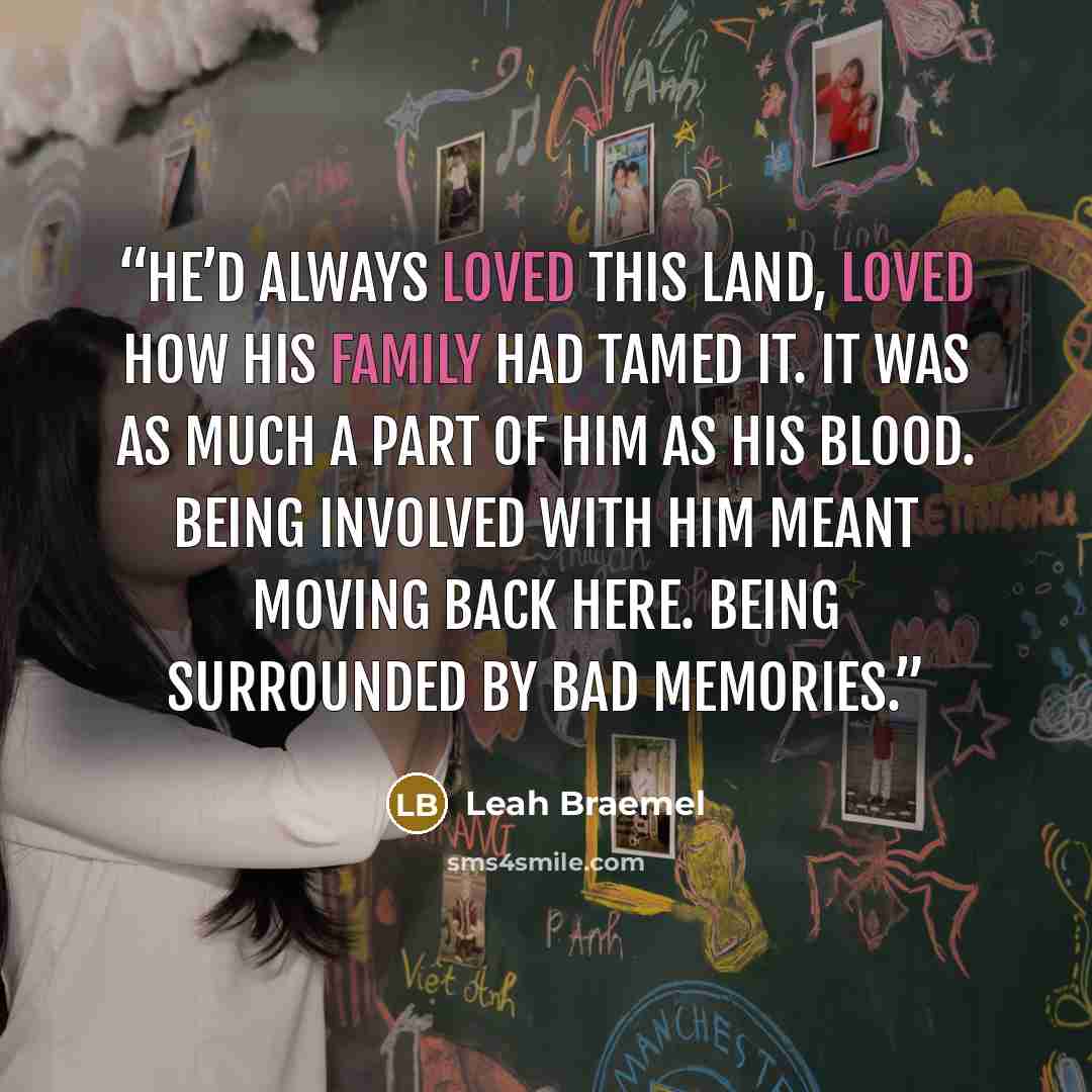“He’d always loved this land, loved how his family had tamed it. It was as much a part of him as his blood. Being involved with him meant moving back here. Being surrounded by bad memories.” quote by Leah Braemel