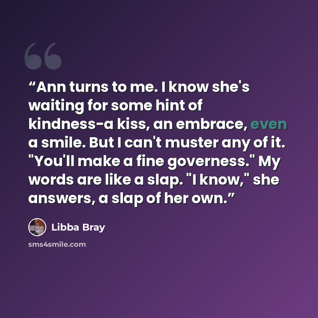 “Ann turns to me. I know she's waiting for some hint of kindness-a kiss, an embrace, even a smile. But I can't muster any of it. "You'll make a fine governess." My words are like a slap. "I know," she answers, a slap of her own.” quote by Libba Bray