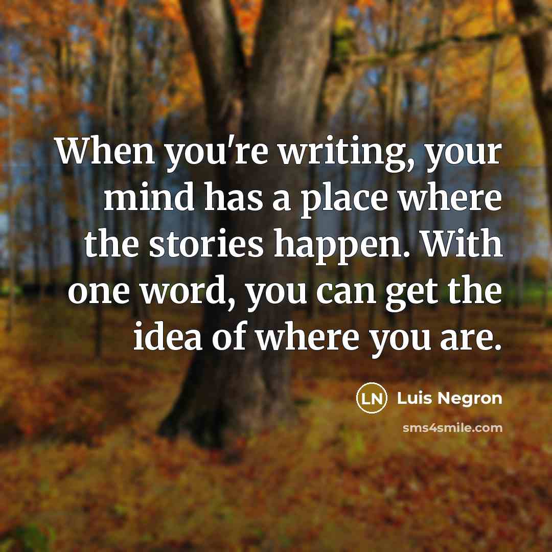 “When you're writing, your mind has a place where the stories happen. With one word, you can get the idea of where you are.” quote by Luis Negron