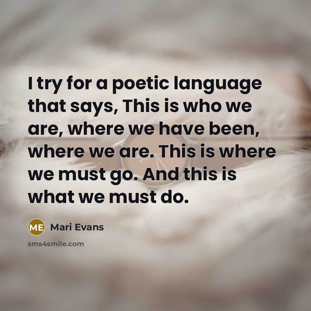 “I try for a poetic language that says, This is who we are, where we have been, where we are. This is where we must go. And this is what we must do.” quote by Mari Evans
