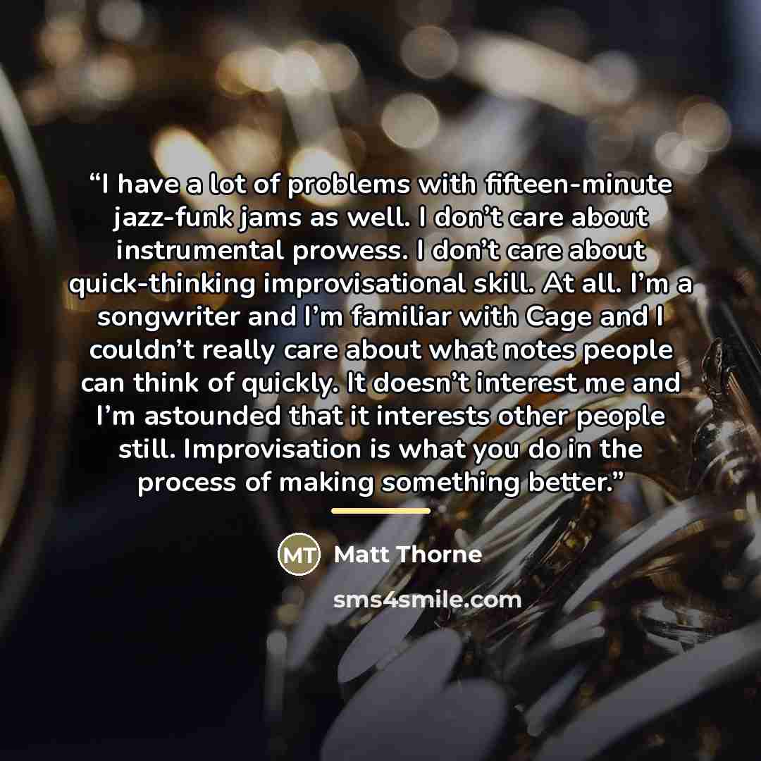 “I have a lot of problems with fifteen-minute jazz-funk jams as well. I don’t care about instrumental prowess. I don’t care about quick-thinking improvisational skill. At all. I’m a songwriter and I’m familiar with Cage and I couldn’t really care about what notes people can think of quickly. It…” quote by Matt Thorne