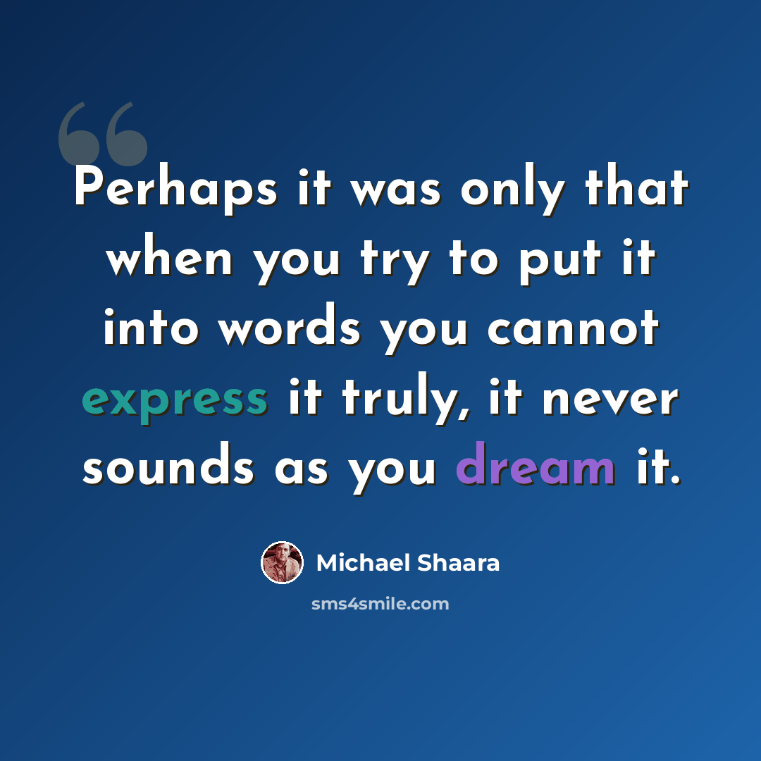 “Perhaps it was only that when you try to put it into words you cannot express it truly, it never sounds as you dream it.” quote by Michael Shaara