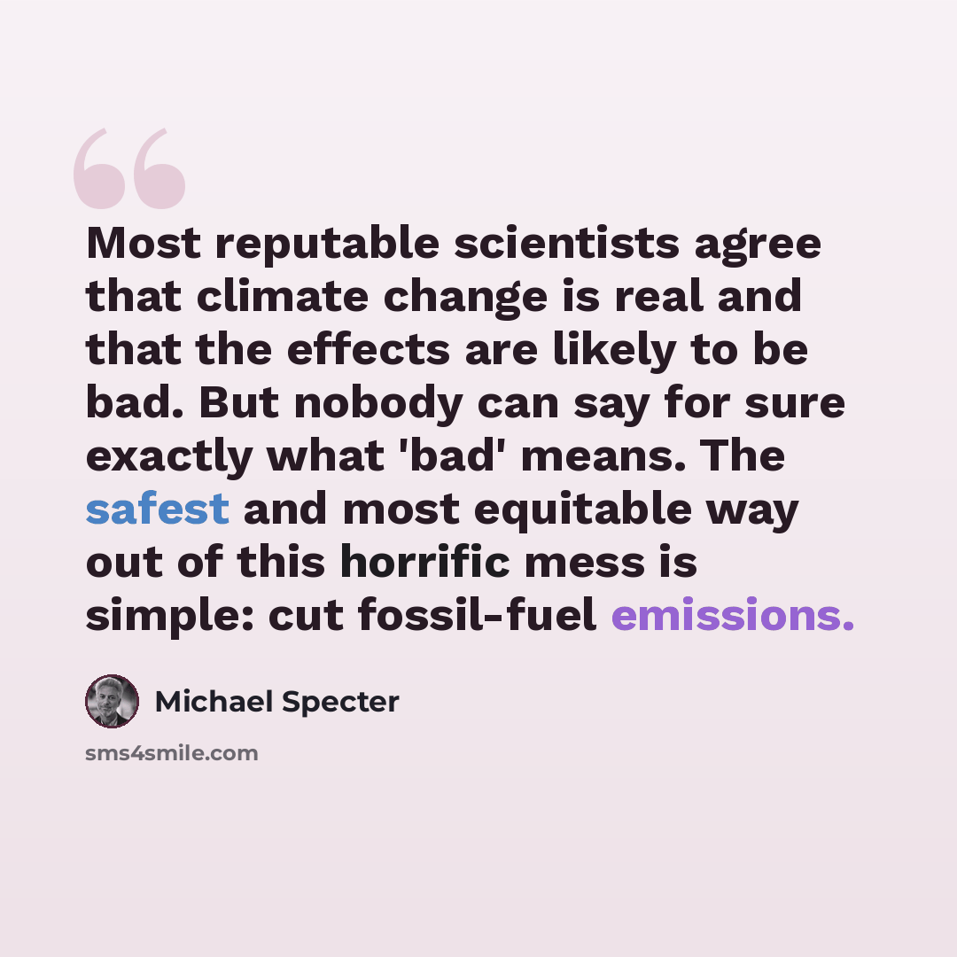 “Most reputable scientists agree that climate change is real and that the effects are likely to be bad. But nobody can say for sure exactly what 'bad' means. The safest and most equitable way out of this horrific mess is simple: cut fossil-fuel emissions.” quote by Michael Specter