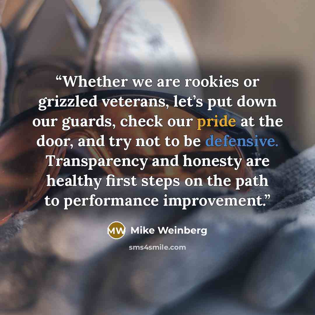 “Whether we are rookies or grizzled veterans, let’s put down our guards, check our pride at the door, and try not to be defensive. Transparency and honesty are healthy first steps on the path to performance improvement.” quote by Mike Weinberg