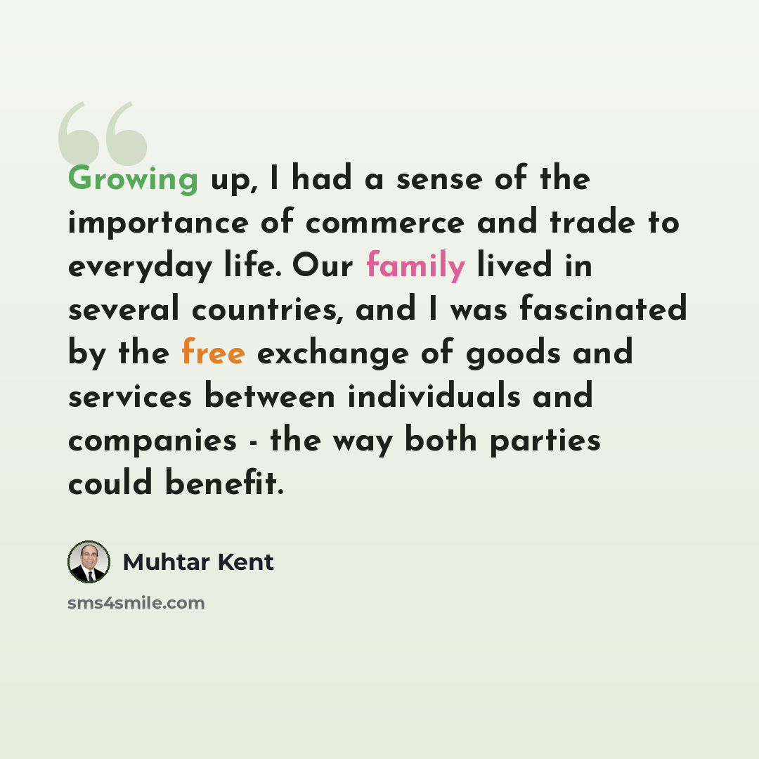 “Growing up, I had a sense of the importance of commerce and trade to everyday life. Our family lived in several countries, and I was fascinated by the free exchange of goods and services between individuals and companies - the way both parties could benefit.” quote by Muhtar Kent