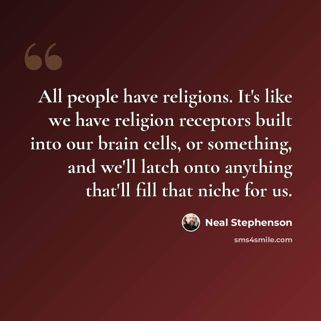 “All people have religions. It's like we have religion receptors built into our brain cells, or something, and we'll latch onto anything that'll fill that niche for us.” quote by Neal Stephenson