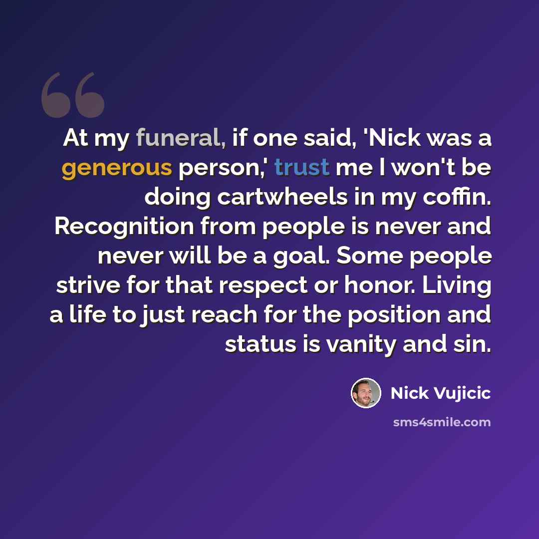 “At my funeral, if one said, 'Nick was a generous person,' trust me I won't be doing cartwheels in my coffin. Recognition from people is never and never will be a goal. Some people strive for that respect or honor. Living a life to just reach for the position and status is vanity and sin.” quote by Nick Vujicic