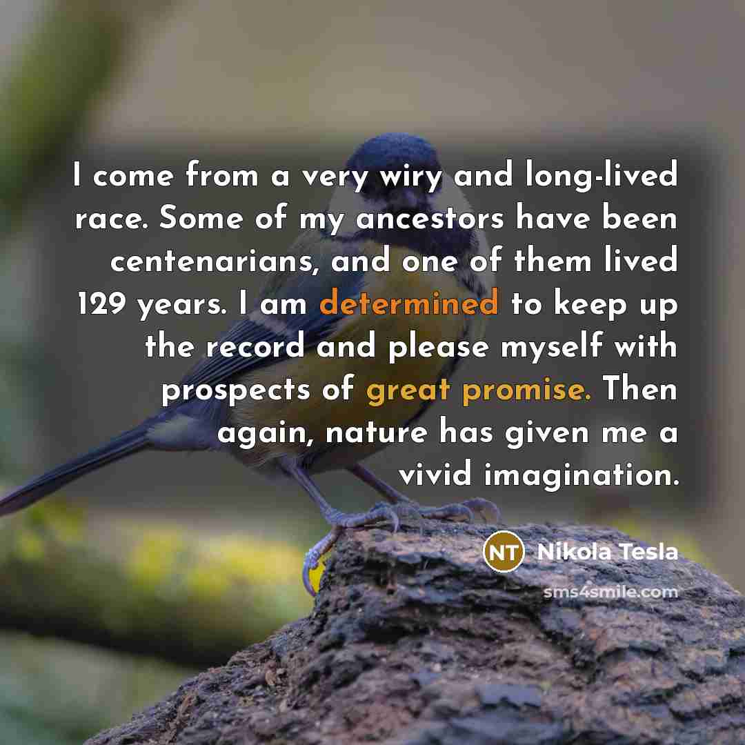 “I come from a very wiry and long-lived race. Some of my ancestors have been centenarians, and one of them lived 129 years. I am determined to keep up the record and please myself with prospects of great promise. Then again, nature has given me a vivid imagination.” quote by Nikola Tesla
