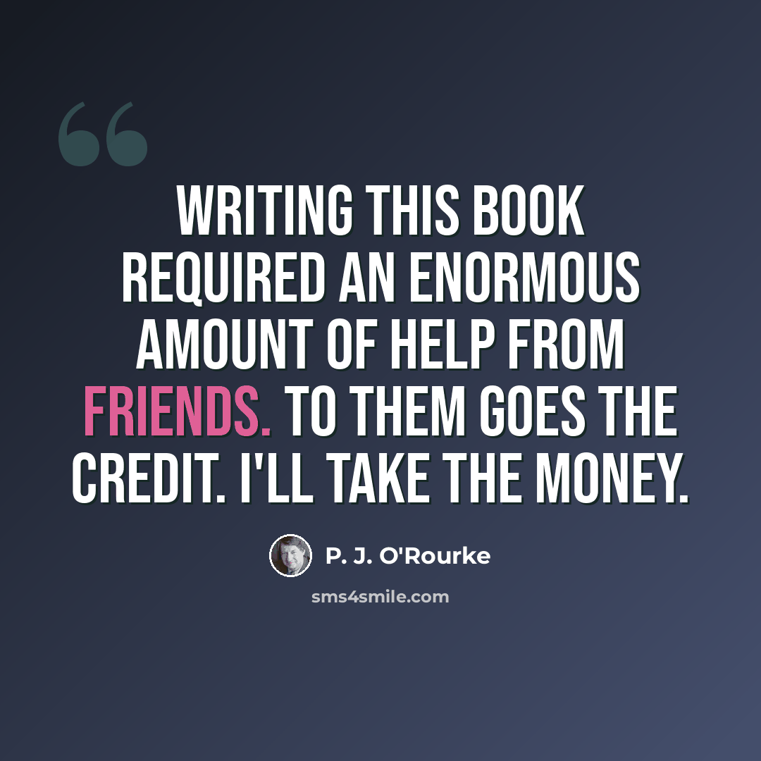 “Writing this book required an enormous amount of help from friends. To them goes the credit. I'll take the money.” quote by P. J. O'Rourke