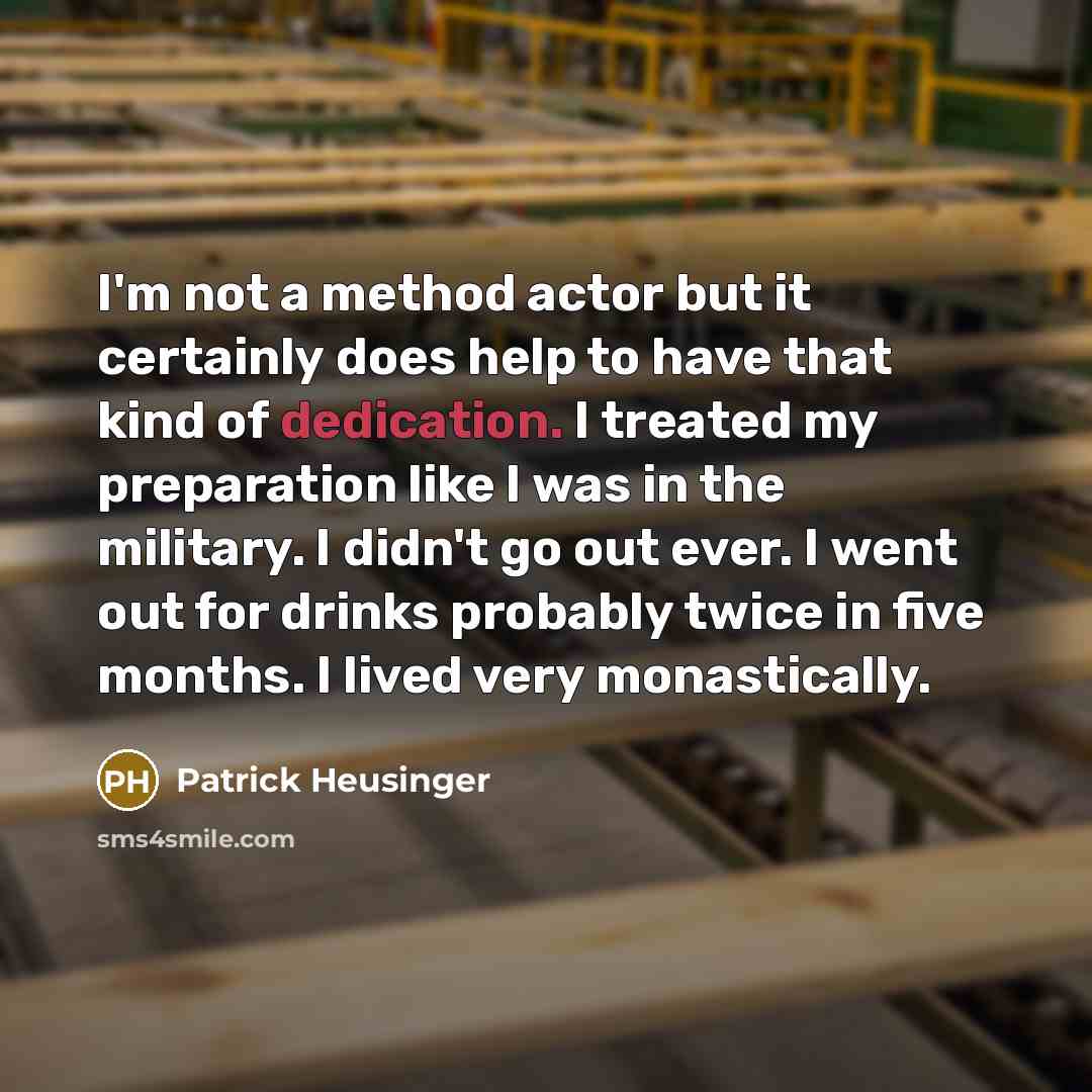 “I'm not a method actor but it certainly does help to have that kind of dedication. I treated my preparation like I was in the military. I didn't go out ever. I went out for drinks probably twice in five months. I lived very monastically.” quote by Patrick Heusinger