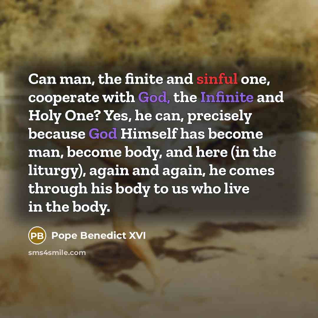 “Can man, the finite and sinful one, cooperate with God, the Infinite and Holy One? Yes, he can, precisely because God Himself has become man, become body, and here (in the liturgy), again and again, he comes through his body to us who live in the body.” quote by Pope Benedict XVI