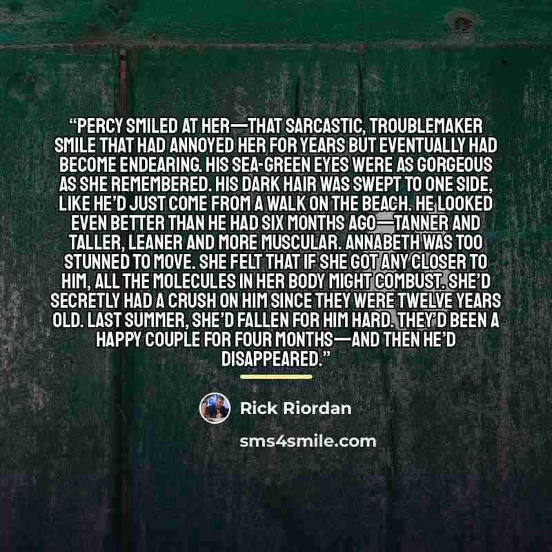 “Percy smiled at her—that sarcastic, troublemaker smile that had annoyed her for years but eventually had become endearing. His sea-green eyes were as gorgeous as she remembered. His dark hair was swept to one side, like he’d just come from a walk on the beach. He looked even better than he had six…” quote by Rick Riordan