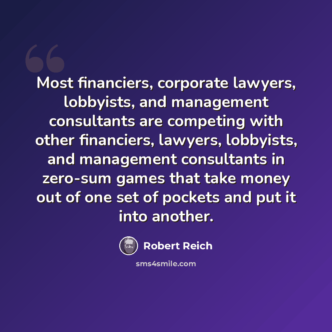 “Most financiers, corporate lawyers, lobbyists, and management consultants are competing with other financiers, lawyers, lobbyists, and management consultants in zero-sum games that take money out of one set of pockets and put it into another.” quote by Robert Reich