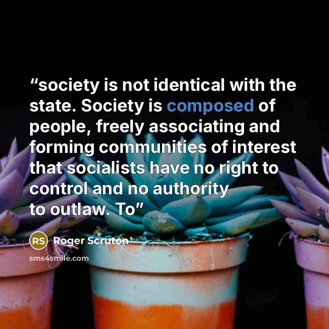 “society is not identical with the state. Society is composed of people, freely associating and forming communities of interest that socialists have no right to control and no authority to outlaw. To” quote by Roger Scruton