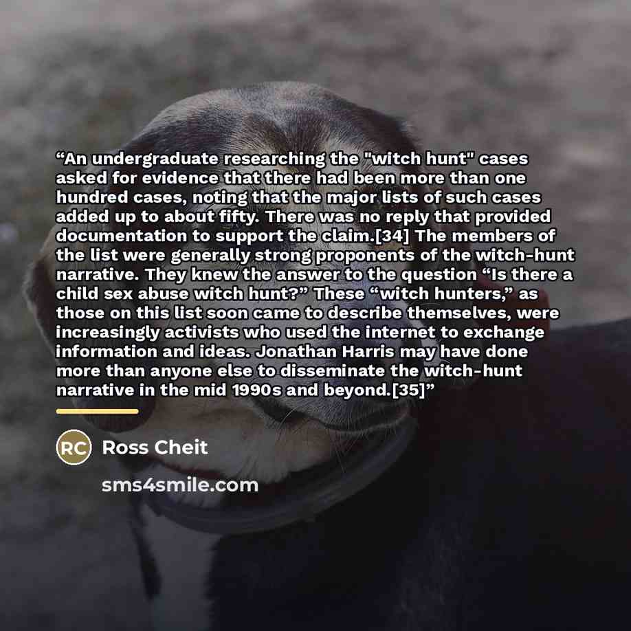 “An undergraduate researching the "witch hunt" cases asked for evidence that there had been more than one hundred cases, noting that the major lists of such cases added up to about fifty. There was no reply that provided documentation to support the claim.[34] The members of the list were generally…” quote by Ross Cheit