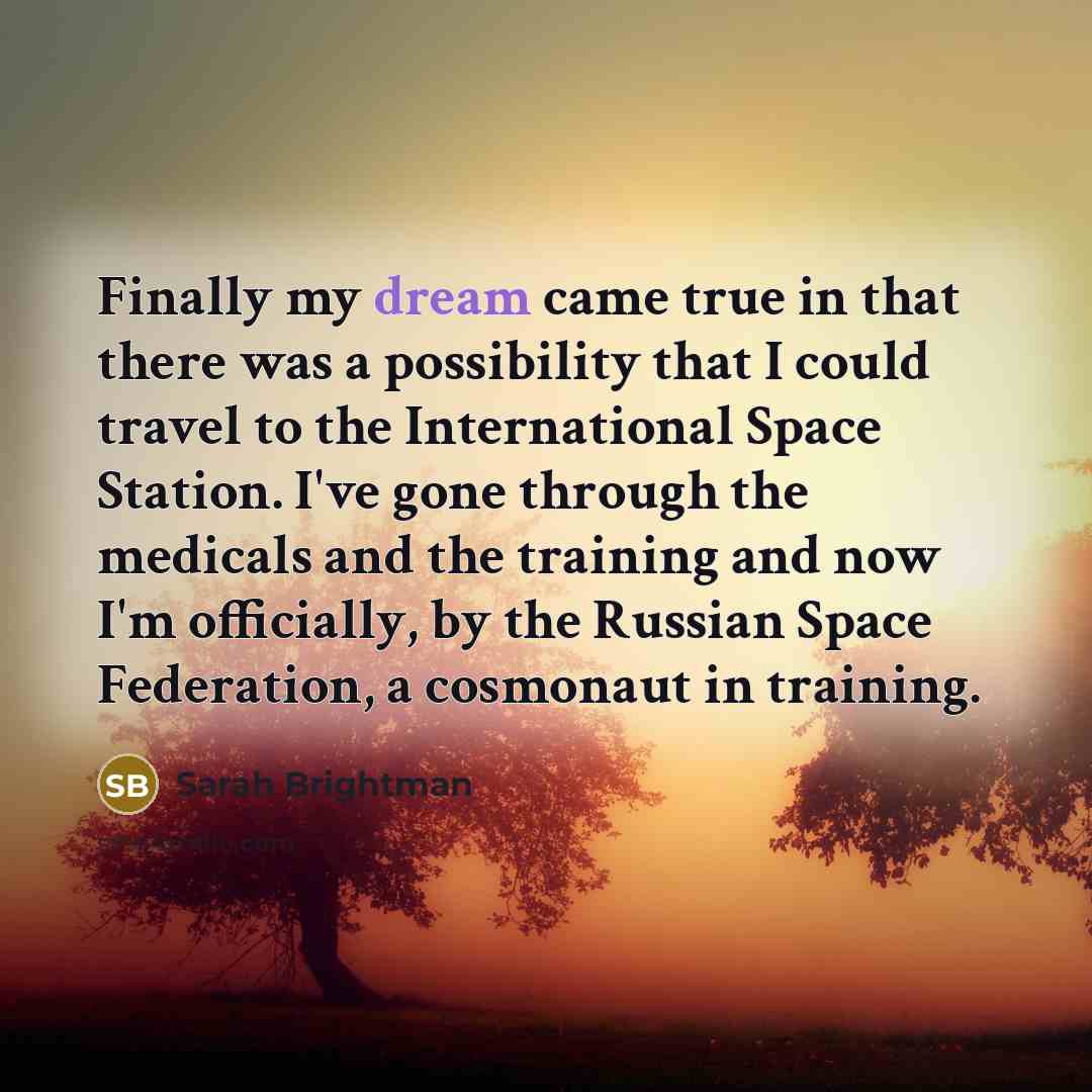 “Finally my dream came true in that there was a possibility that I could travel to the International Space Station. I've gone through the medicals and the training and now I'm officially, by the Russian Space Federation, a cosmonaut in training.” quote by Sarah Brightman