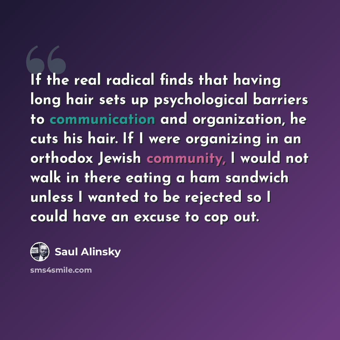 “If the real radical finds that having long hair sets up psychological barriers to communication and organization, he cuts his hair. If I were organizing in an orthodox Jewish community, I would not walk in there eating a ham sandwich unless I wanted to be rejected so I could have an excuse to cop…” quote by Saul Alinsky