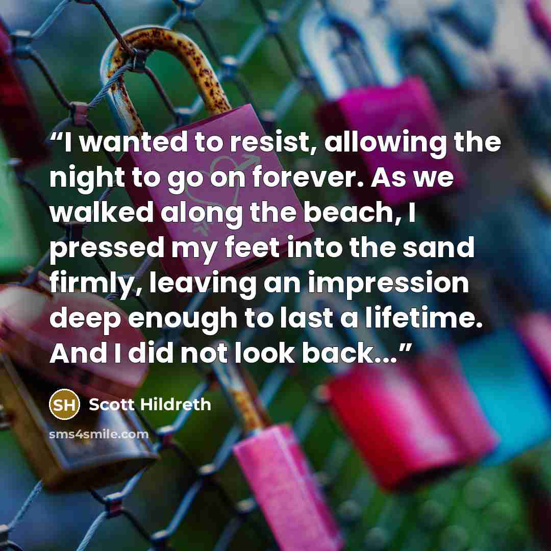 “I wanted to resist, allowing the night to go on forever. As we walked along the beach, I pressed my feet into the sand firmly, leaving an impression deep enough to last a lifetime. And I did not look back...” quote by Scott Hildreth