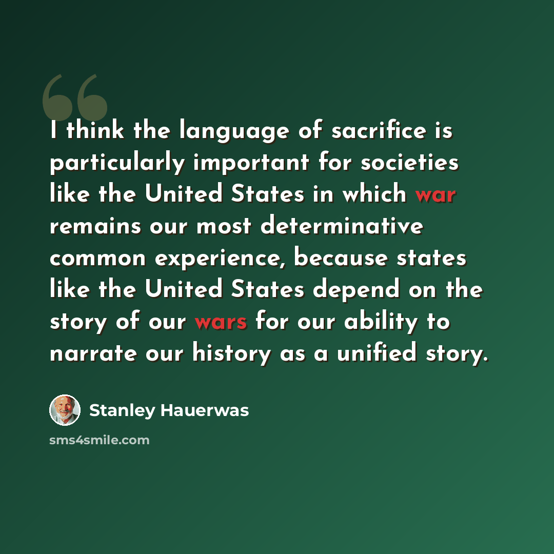 “I think the language of sacrifice is particularly important for societies like the United States in which war remains our most determinative common experience, because states like the United States depend on the story of our wars for our ability to narrate our history as a unified story.” quote by Stanley Hauerwas