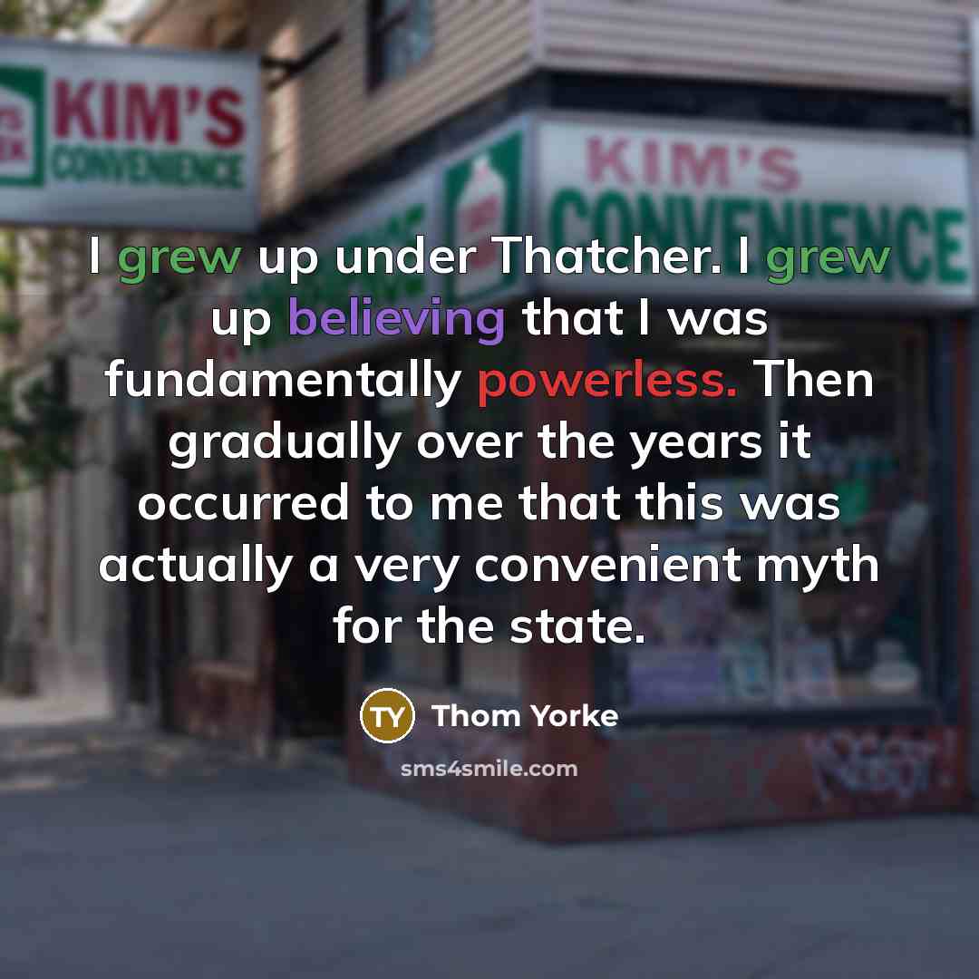 “I grew up under Thatcher. I grew up believing that I was fundamentally powerless. Then gradually over the years it occurred to me that this was actually a very convenient myth for the state.” quote by Thom Yorke