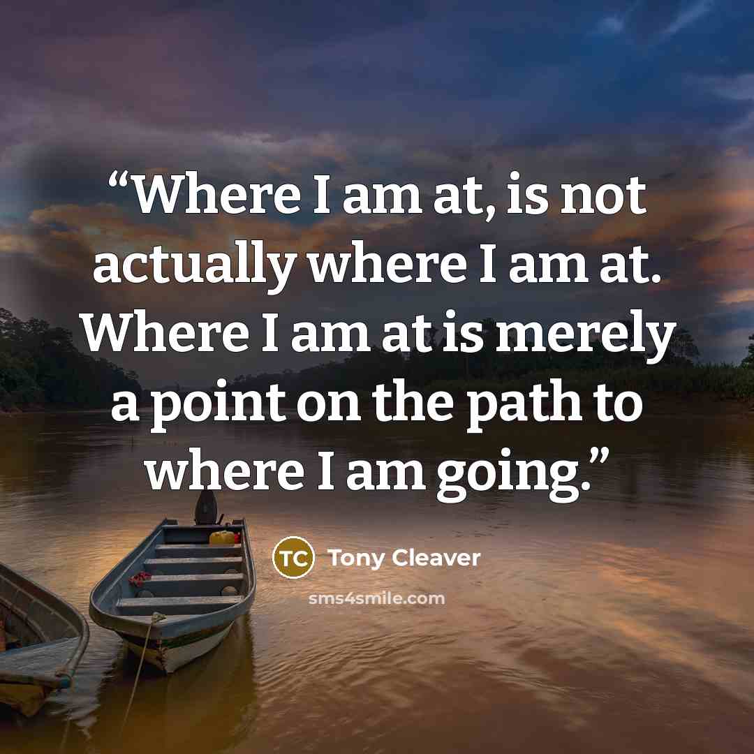 “Where I am at, is not actually where I am at. Where I am at is merely a point on the path to where I am going.” quote by Tony Cleaver