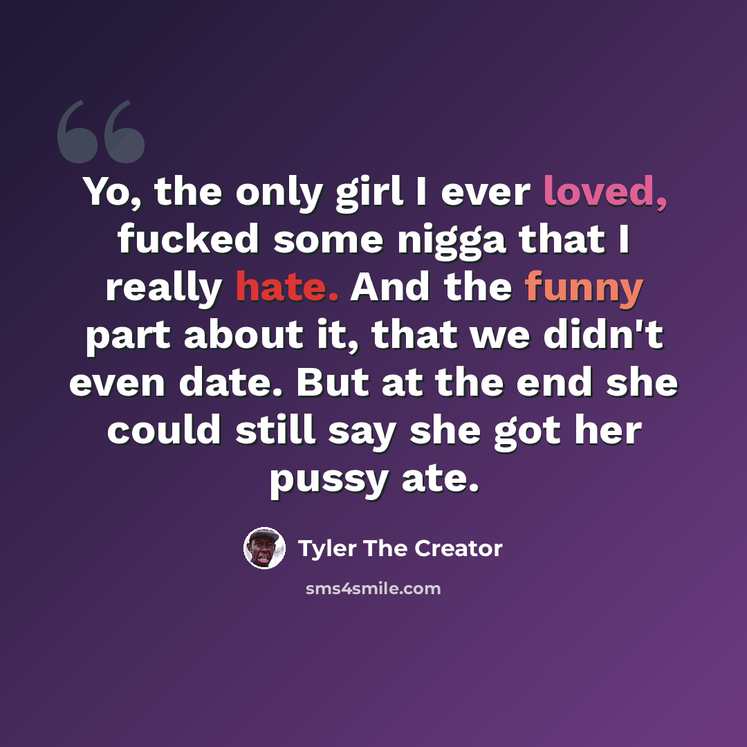 “Yo, the only girl I ever loved, fucked some nigga that I really hate. And the funny part about it, that we didn't even date. But at the end she could still say she got her pussy ate.” quote by Tyler The Creator