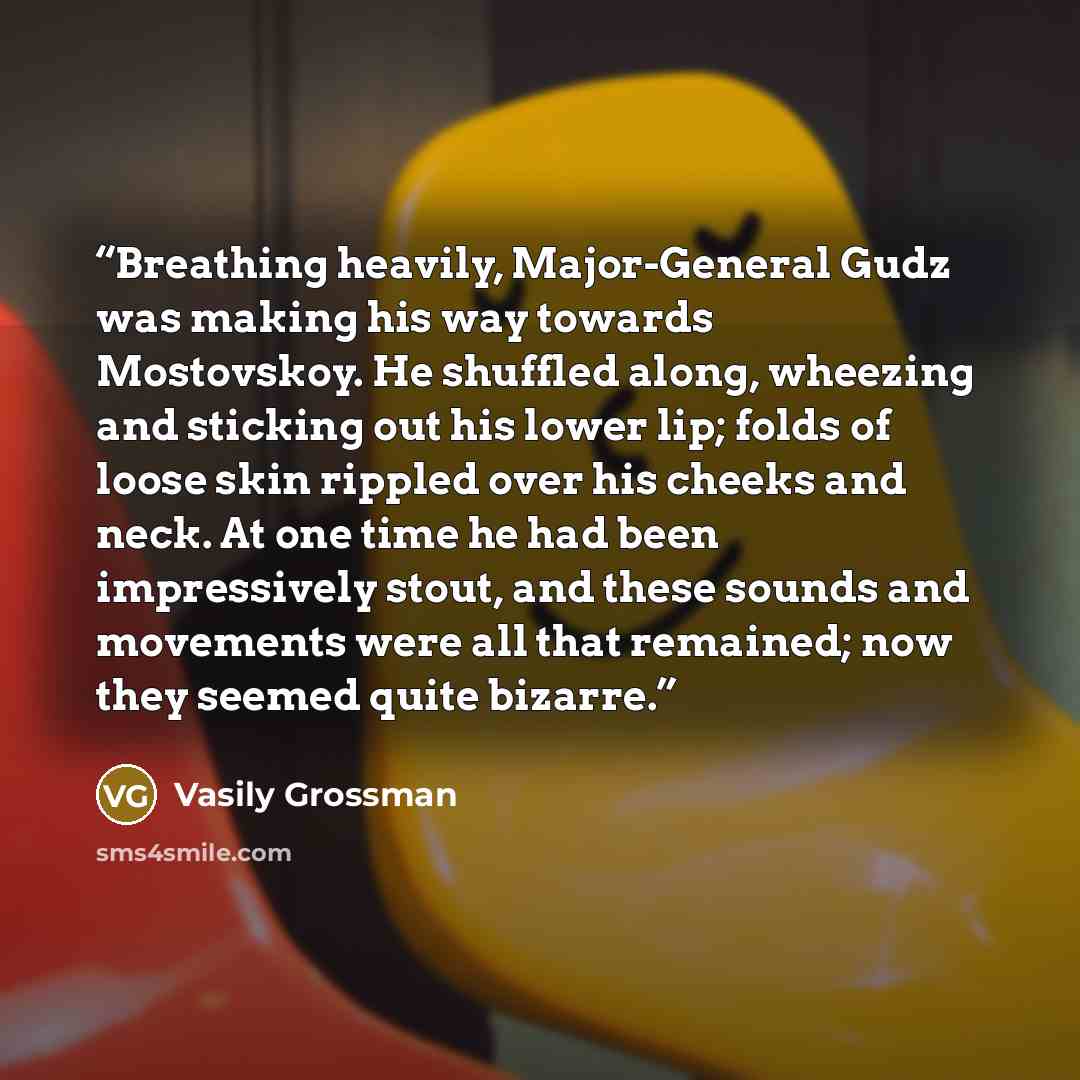 “Breathing heavily, Major-General Gudz was making his way towards Mostovskoy. He shuffled along, wheezing and sticking out his lower lip; folds of loose skin rippled over his cheeks and neck. At one time he had been impressively stout, and these sounds and movements were all that remained; now they…” quote by Vasily Grossman