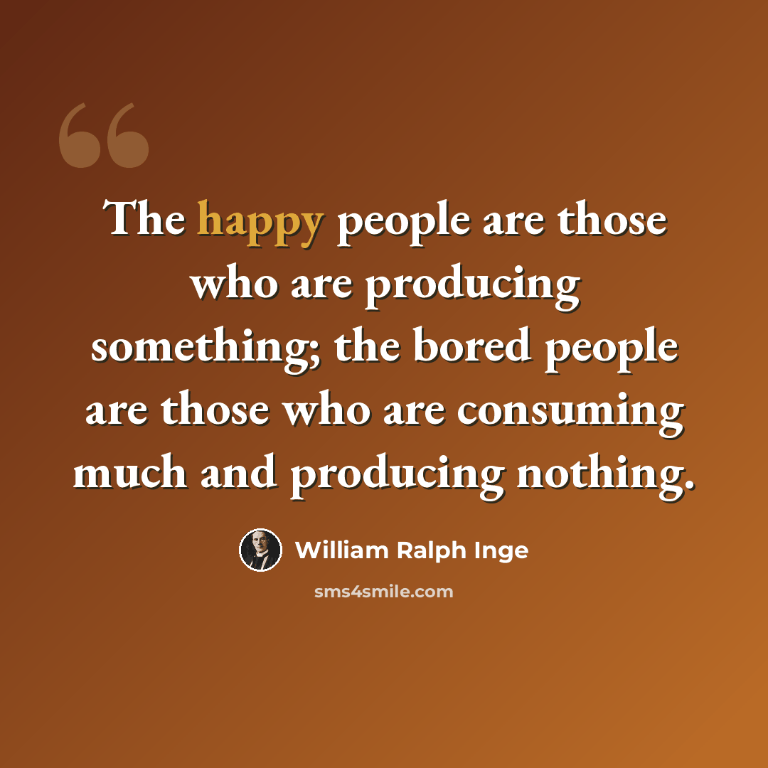 “The happy people are those who are producing something; the bored people are those who are consuming much and producing nothing.” quote by William Ralph Inge