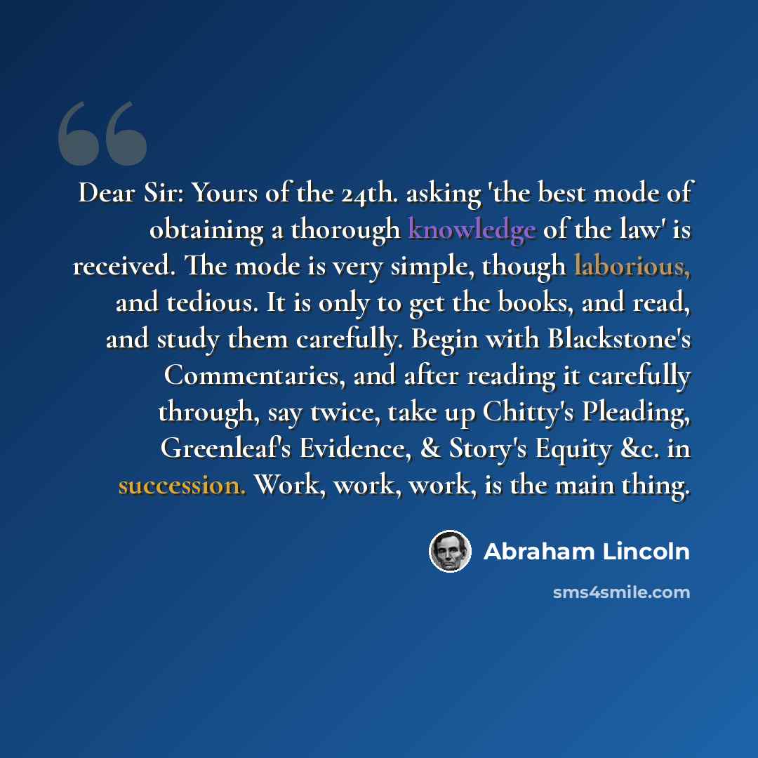 “Dear Sir: Yours of the 24th. asking 'the best mode of obtaining a thorough knowledge of the law' is received. The mode is very simple, though laborious, and tedious. It is only to get the books, and read, and study them carefully. Begin with Blackstone's Commentaries, and after reading it…” quote by Abraham Lincoln
