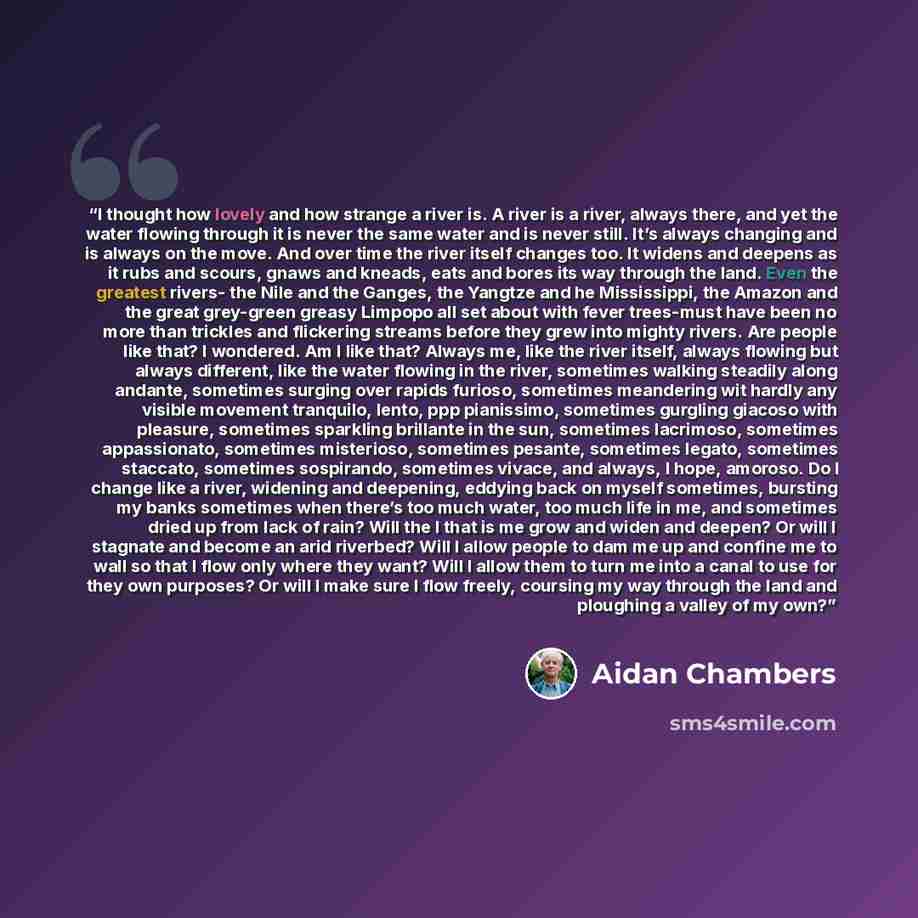 “I thought how lovely and how strange a river is. A river is a river, always there, and yet the water flowing through it is never the same water and is never still. It’s always changing and is always on the move. And over time the river itself changes too. It widens and deepens as it rubs and…” quote by Aidan Chambers