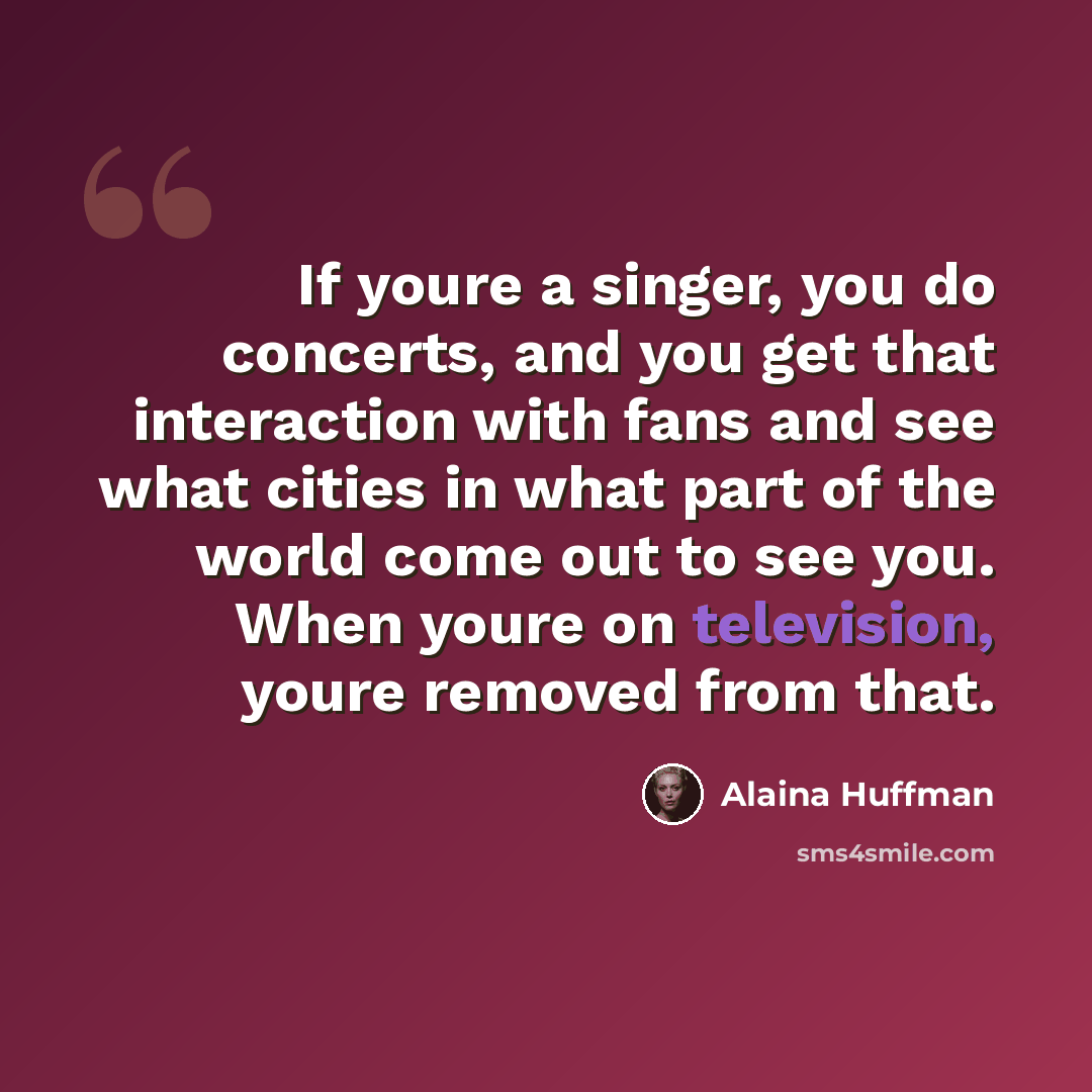 “If youre a singer, you do concerts, and you get that interaction with fans and see what cities in what part of the world come out to see you. When youre on television, youre removed from that.” quote by Alaina Huffman