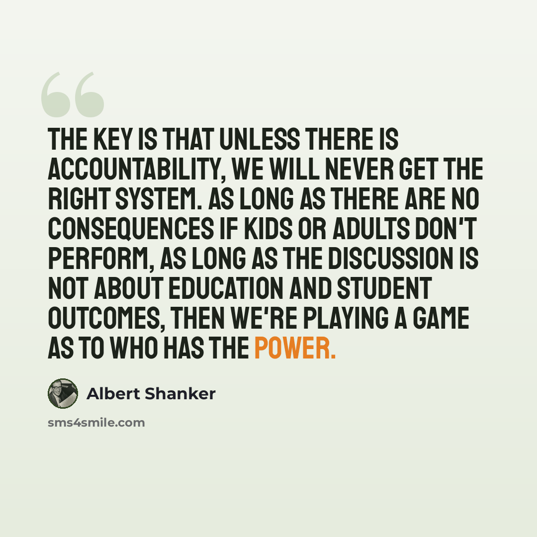 “The key is that unless there is accountability, we will never get the right system. As long as there are no consequences if kids or adults don't perform, as long as the discussion is not about education and student outcomes, then we're playing a game as to who has the power.” quote by Albert Shanker