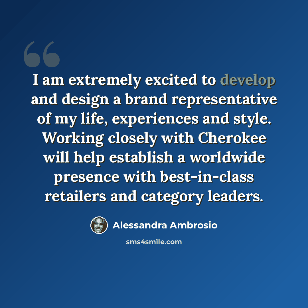 “I am extremely excited to develop and design a brand representative of my life, experiences and style. Working closely with Cherokee will help establish a worldwide presence with best-in-class retailers and category leaders.” quote by Alessandra Ambrosio