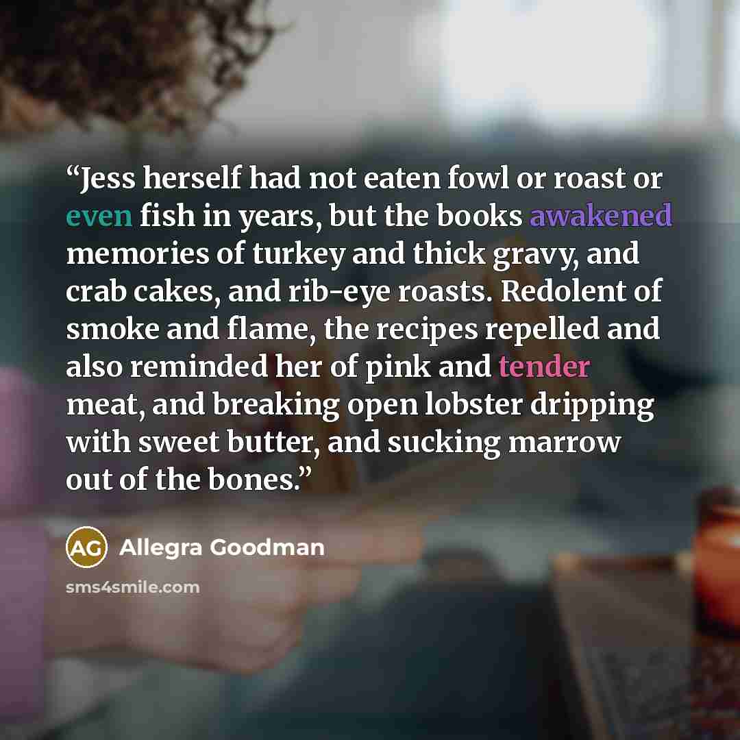 “Jess herself had not eaten fowl or roast or even fish in years, but the books awakened memories of turkey and thick gravy, and crab cakes, and rib-eye roasts. Redolent of smoke and flame, the recipes repelled and also reminded her of pink and tender meat, and breaking open lobster dripping with…” quote by Allegra Goodman