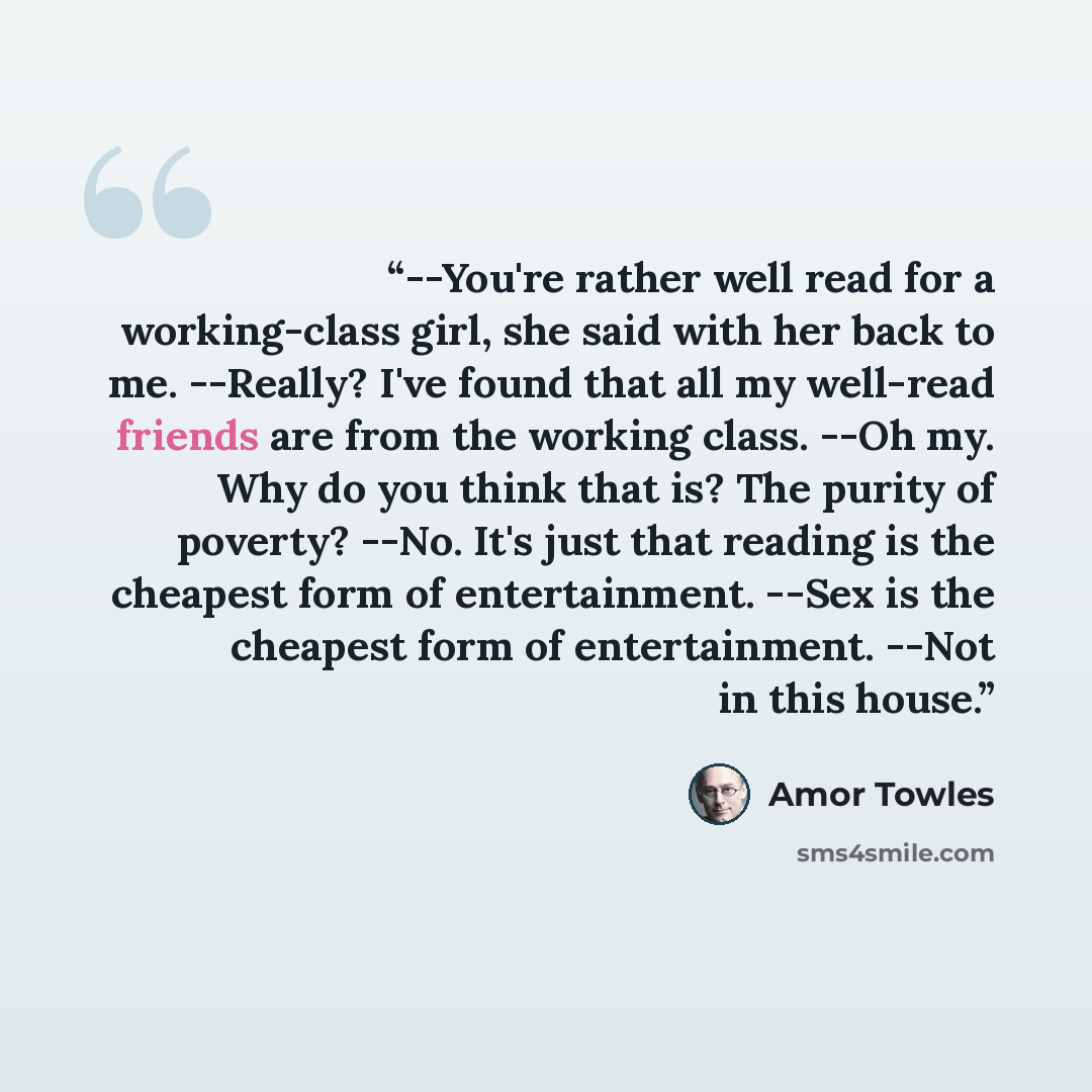 “--You're rather well read for a working-class girl, she said with her back to me. --Really? I've found that all my well-read friends are from the working class. --Oh my. Why do you think that is? The purity of poverty? --No. It's just that reading is the cheapest form of entertainment. --Sex is…” quote by Amor Towles