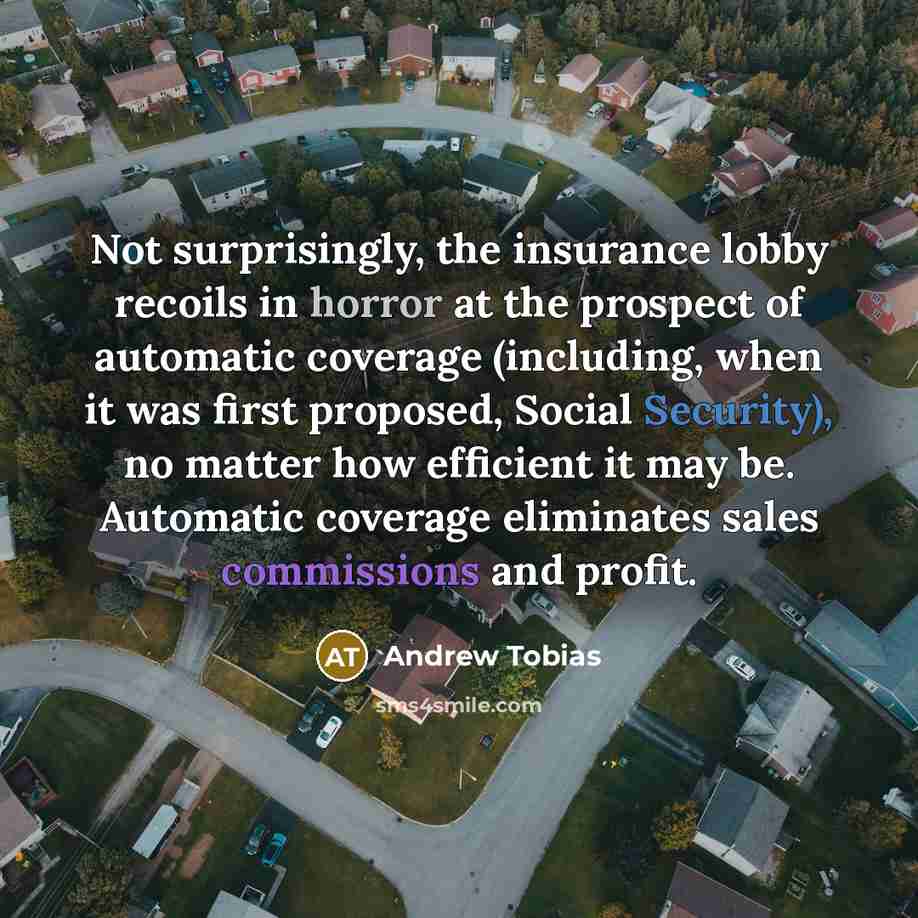 “Not surprisingly, the insurance lobby recoils in horror at the prospect of automatic coverage (including, when it was first proposed, Social Security), no matter how efficient it may be. Automatic coverage eliminates sales commissions and profit.” quote by Andrew Tobias