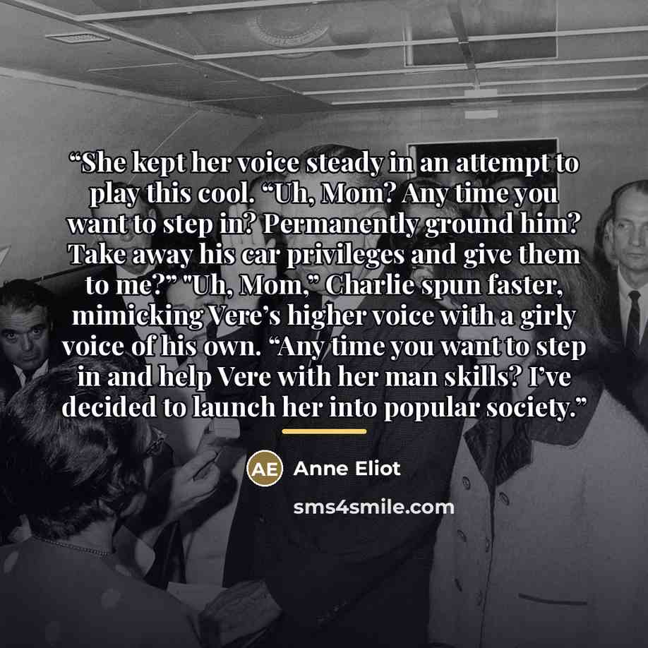 “She kept her voice steady in an attempt to play this cool. “Uh, Mom? Any time you want to step in? Permanently ground him? Take away his car privileges and give them to me?” "Uh, Mom,” Charlie spun faster, mimicking Vere’s higher voice with a girly voice of his own. “Any time you want to step in…” quote by Anne Eliot