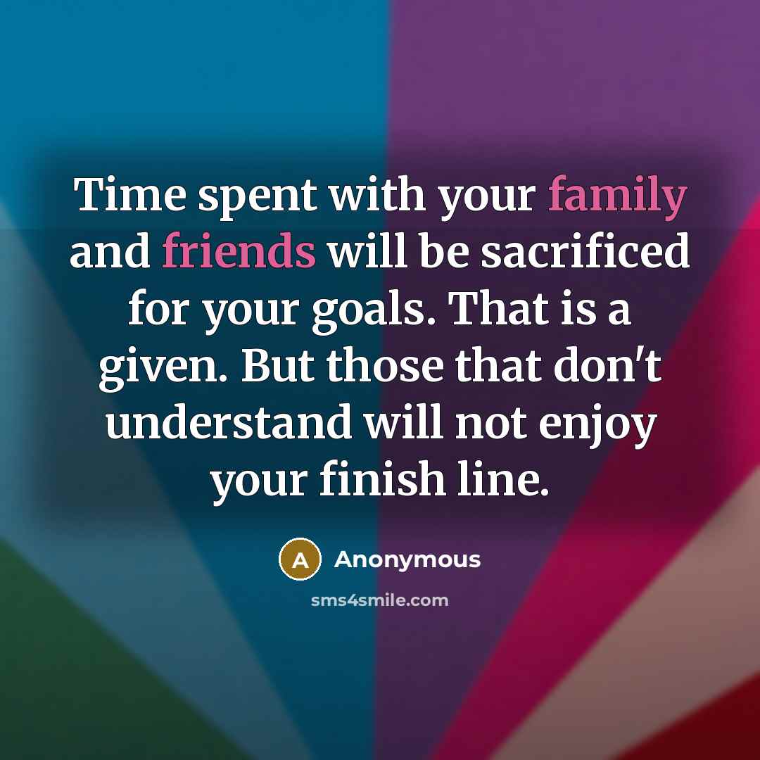 “Time spent with your family and friends will be sacrificed for your goals. That is a given. But those that don't understand will not enjoy your finish line.” quote by Anonymous