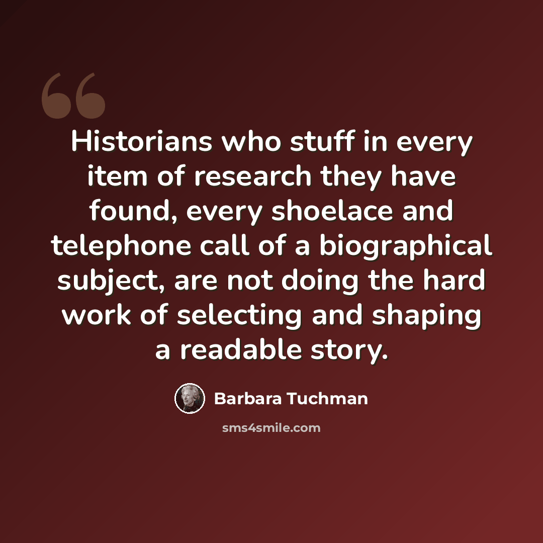 “Historians who stuff in every item of research they have found, every shoelace and telephone call of a biographical subject, are not doing the hard work of selecting and shaping a readable story.” quote by Barbara Tuchman