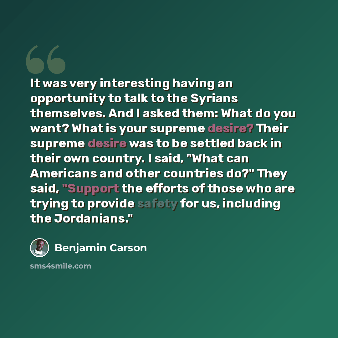 “It was very interesting having an opportunity to talk to the Syrians themselves. And I asked them: What do you want? What is your supreme desire? Their supreme desire was to be settled back in their own country. I said, "What can Americans and other countries do?" They said, "Support the efforts…” quote by Benjamin Carson