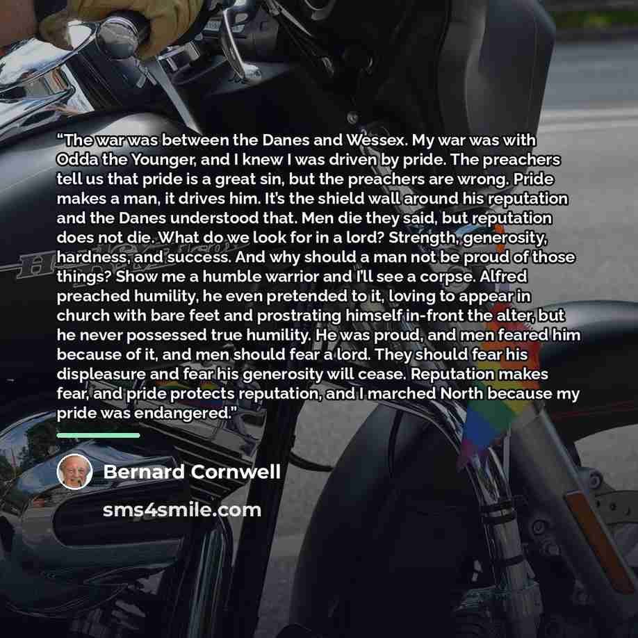 “The war was between the Danes and Wessex. My war was with Odda the Younger, and I knew I was driven by pride. The preachers tell us that pride is a great sin, but the preachers are wrong. Pride makes a man, it drives him. It’s the shield wall around his reputation and the Danes understood that…” quote by Bernard Cornwell