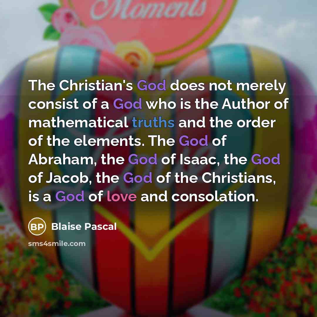 “The Christian's God does not merely consist of a God who is the Author of mathematical truths and the order of the elements. The God of Abraham, the God of Isaac, the God of Jacob, the God of the Christians, is a God of love and consolation.” quote by Blaise Pascal