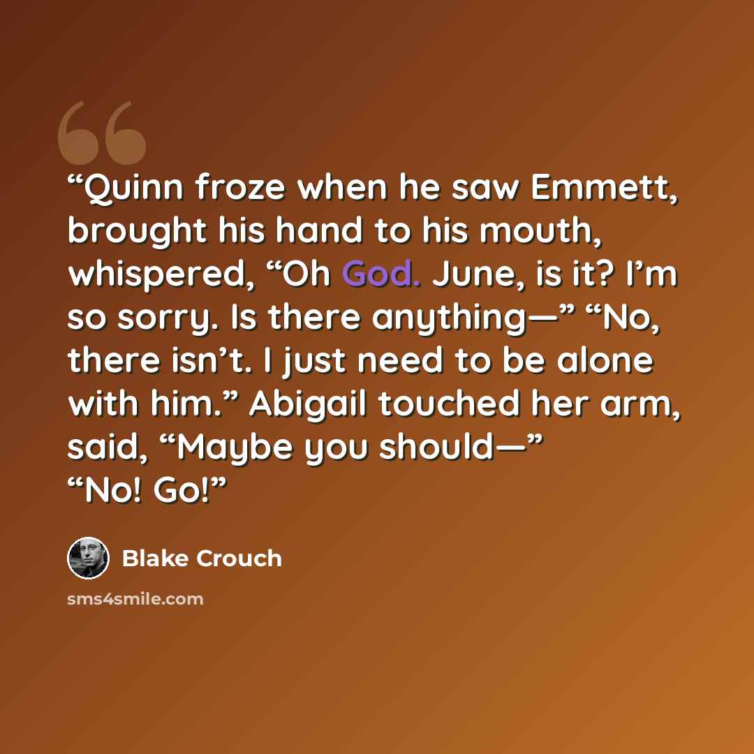 “Quinn froze when he saw Emmett, brought his hand to his mouth, whispered, “Oh God. June, is it? I’m so sorry. Is there anything—” “No, there isn’t. I just need to be alone with him.” Abigail touched her arm, said, “Maybe you should—” “No! Go!” quote by Blake Crouch