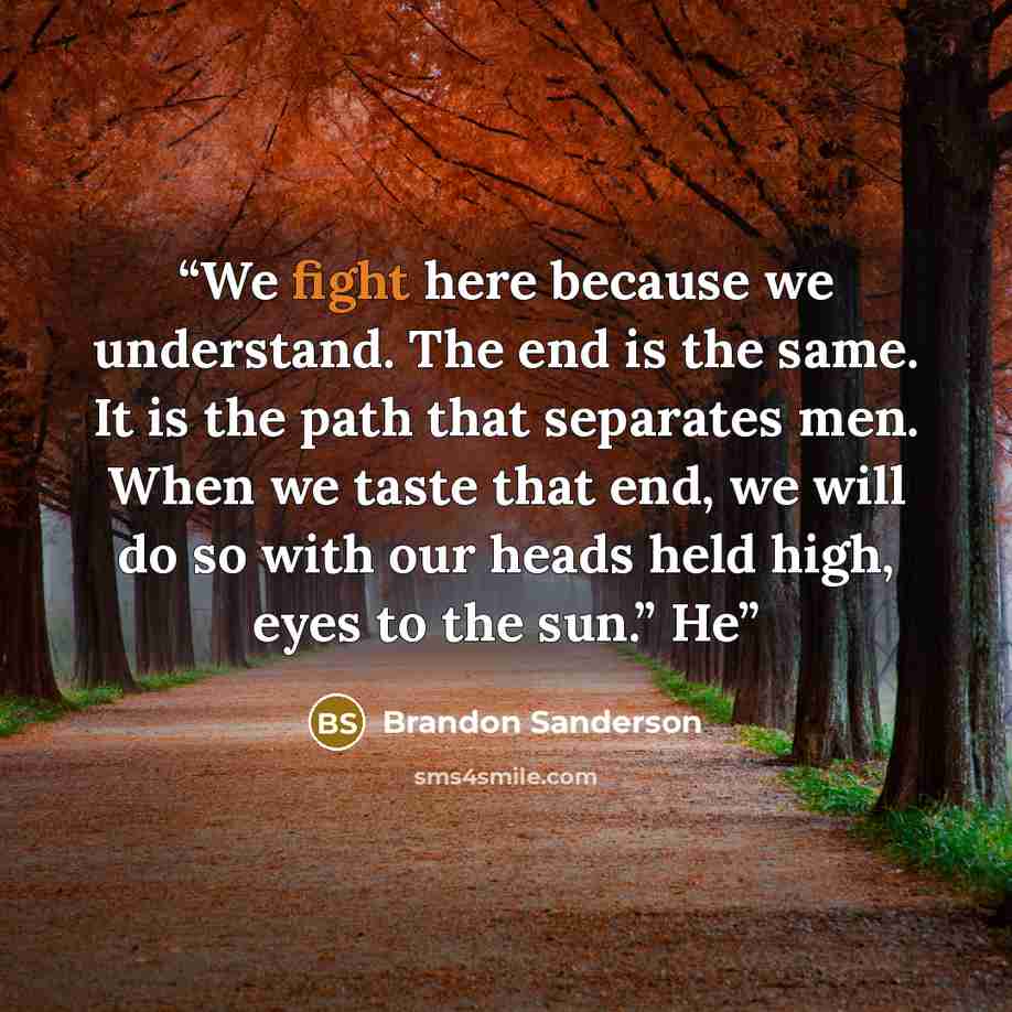 “We fight here because we understand. The end is the same. It is the path that separates men. When we taste that end, we will do so with our heads held high, eyes to the sun.” He” quote by Brandon Sanderson